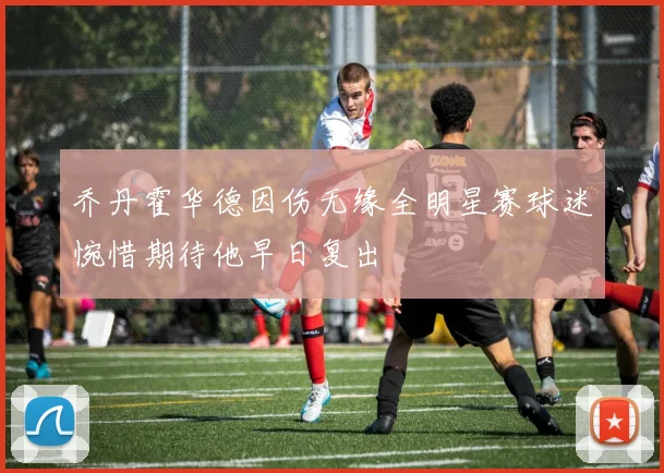 乔丹霍华德因伤无缘全明星赛球迷惋惜期待他早日复出