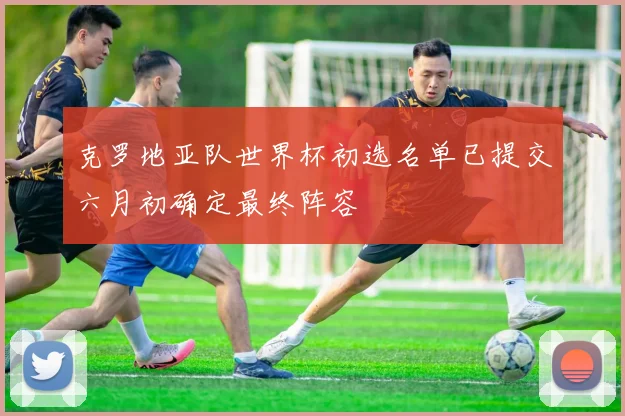 克罗地亚队世界杯初选名单已提交六月初确定最终阵容