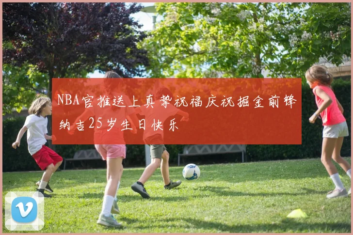 NBA官推送上真挚祝福庆祝掘金前锋纳吉25岁生日快乐