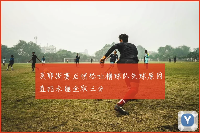 莫耶斯赛后愤怒吐槽球队失球原因直指未能全取三分