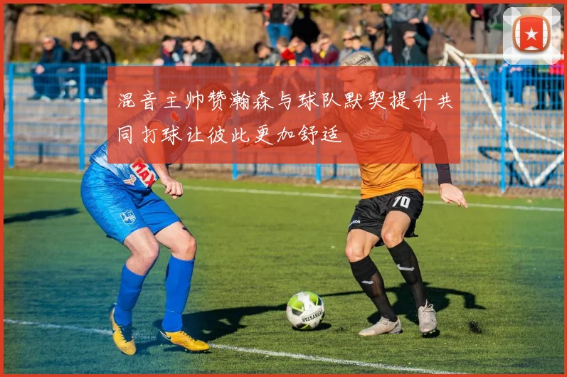混音主帅赞瀚森与球队默契提升共同打球让彼此更加舒适