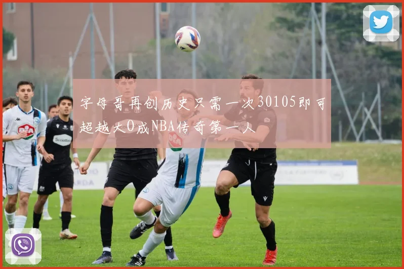 字母哥再创历史只需一次30105即可超越大O成NBA传奇第一人