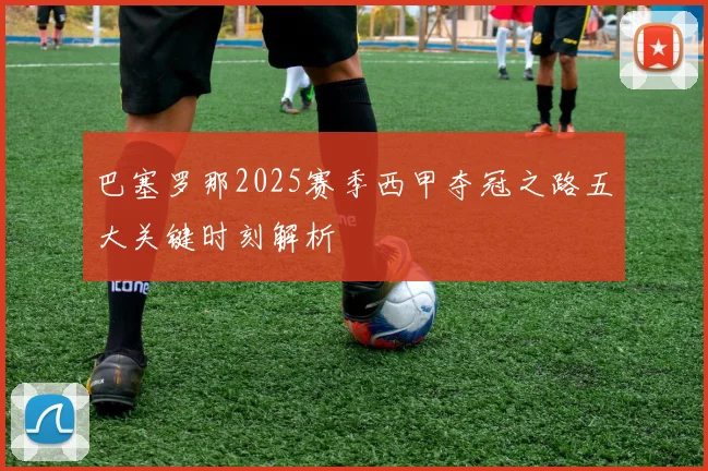 巴塞罗那2025赛季西甲夺冠之路五大关键时刻解析
