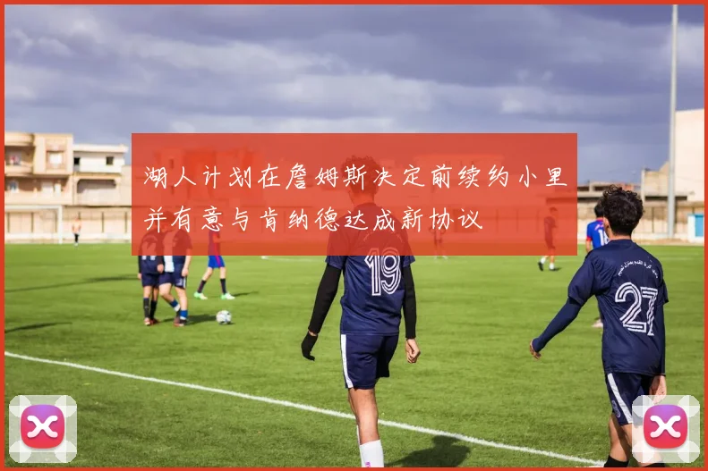 湖人计划在詹姆斯决定前续约小里并有意与肯纳德达成新协议