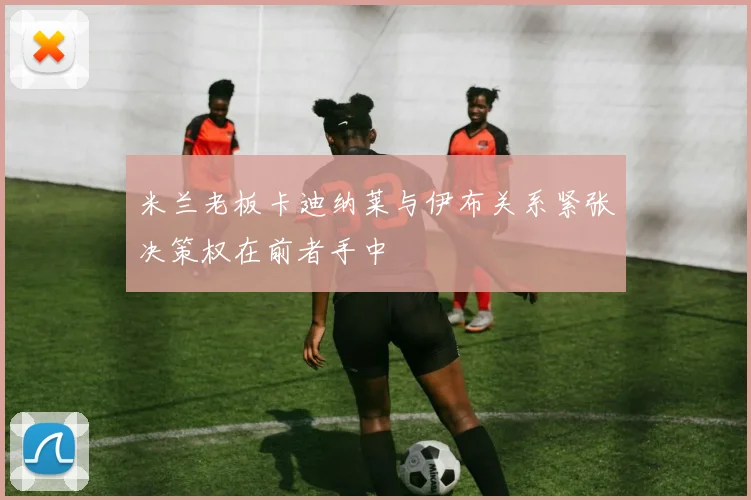 米兰老板卡迪纳莱与伊布关系紧张决策权在前者手中