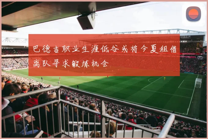 巴德吉职业生涯低谷或将今夏租借离队寻求锻炼机会