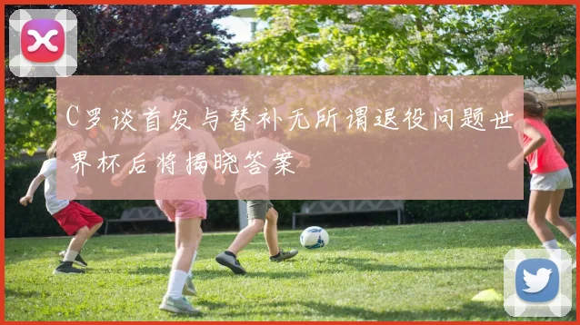 C罗谈首发与替补无所谓退役问题世界杯后将揭晓答案