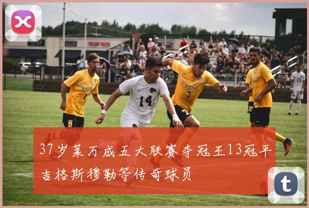 37岁莱万成五大联赛夺冠王13冠平吉格斯穆勒等传奇球员