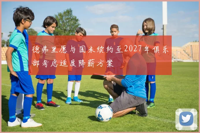 德弗里愿与国米续约至2027年俱乐部考虑适度降薪方案
